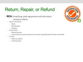 Return, Repair, or Refund 
• NCA: Simplifying credit agreements and information 
disclosure affects: 
• CREDIT PROVIDERS: 
• Banks 
• Microlenders 
• Retailers 
• CONSUMERS: 
• Natural persons 
• Juristic persons (asset value/annual turnover equals/exceeds R1million threshold) 
• OTHERS: 
• Debt counsellors 
• Credit bureaux 
 