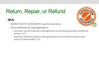 Return, Repair, or Refund 
• NCA 
• MARKETING TO CONSUMERS: specific provisions 
• Early settlement of credit agreements 
• Consumer may terminate the credit agreement at any time by paying the settlement 
amount. s122 
• Consumer entitled to cancel a credit agreement at any time with or without prior 
notice to credit provider. s125 
 