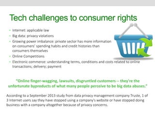 Tech challenges to consumer rights 
• Internet: applicable law 
• Big data: privacy violations 
• Growing power imbalance: private sector has more information 
on consumers’ spending habits and credit histories than 
consumers themselves 
• Online Competitions 
• Electronic commerce: understanding terms, conditions and costs related to online 
transactions; delivery; payment 
“Online finger-wagging, lawsuits, disgruntled customers -- they're the 
unfortunate byproducts of what many people perceive to be big data abuses.” 
According to a September 2013 study from data privacy management company Truste, 1 of 
3 Internet users say they have stopped using a company's website or have stopped doing 
business with a company altogether because of privacy concerns. 
 