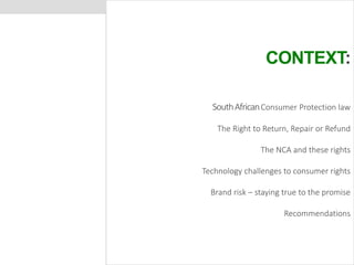 CONTEXT: 
South African Consumer Protection law 
The Right to Return, Repair or Refund 
The NCA and these rights 
Technology challenges to consumer rights 
Brand risk – staying true to the promise 
Recommendations 
 