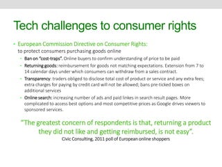 Tech challenges to consumer rights 
• European Commission Directive on Consumer Rights: 
to protect consumers purchasing goods online 
• Ban on “cost-traps”. Online buyers to confirm understanding of price to be paid 
• Returning goods: reimbursement for goods not matching expectations. Extension from 7 to 
14 calendar days under which consumers can withdraw from a sales contract. 
• Transparency: traders obliged to disclose total cost of product or service and any extra fees; 
extra charges for paying by credit card will not be allowed; bans pre-ticked boxes on 
additional services 
• Online search: increasing number of ads and paid linkes in search result pages. More 
complicated to access best options and most competitive prices as Google drives viewers to 
sponsored services. 
“The greatest concern of respondents is that, returning a product 
they did not like and getting reimbursed, is not easy”. 
Civic Consulting, 2011 poll of European online shoppers 
 