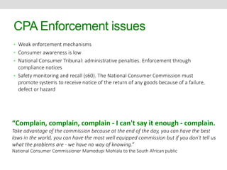 CPA Enforcement issues 
• Weak enforcement mechanisms 
• Consumer awareness is low 
• National Consumer Tribunal: administrative penalties. Enforcement through 
compliance notices 
• Safety monitoring and recall (s60). The National Consumer Commission must 
promote systems to receive notice of the return of any goods because of a failure, 
defect or hazard 
“Complain, complain, complain - I can't say it enough - complain. 
Take advantage of the commission because at the end of the day, you can have the best 
laws in the world, you can have the most well equipped commission but if you don't tell us 
what the problems are - we have no way of knowing.” 
National Consumer Commissioner Mamodupi Mohlala to the South African public 
 