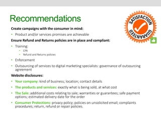 Recommendations 
Create campaigns with the consumer in mind: 
• Product and/or services promises are achievable 
Ensure Refund and Returns policies are in place and compliant: 
• Training: 
• CPA 
• Refund and Returns policies 
• Enforcement 
• Outsourcing of services to digital marketing specialists: governance of outsourcing 
agreement 
Website disclosures: 
• Your company: kind of business; location; contact details 
• The products and services: exactly what is being sold, at what cost 
• The Sale: additional costs relating to sale; warranties or guarantees; safe payment 
options; estimated delivery date for the order 
• Consumer Protections: privacy policy; policies on unsolicited email; complaints 
procedures; return, refund or repair policies. 
 