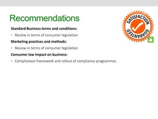 Recommendations 
Standard Business terms and conditions: 
• Review in terms of consumer legislation 
Marketing practices and methods: 
• Review in terms of consumer legislation 
Consumer law impact on business: 
• Complianece framework and rollout of compliance programmes 
 