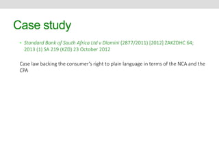 Case study 
• Standard Bank of South Africa Ltd v Dlamini (2877/2011) [2012] ZAKZDHC 64; 
2013 (1) SA 219 (KZD) 23 October 2012 
Case law backing the consumer’s right to plain language in terms of the NCA and the 
CPA 
 