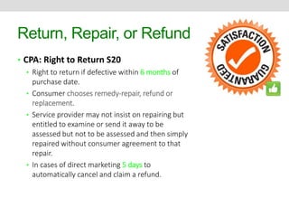 Return, Repair, or Refund 
• CPA: Right to Return S20 
• Right to return if defective within 6 months of 
purchase date. 
• Consumer chooses remedy-repair, refund or 
replacement. 
• Service provider may not insist on repairing but 
entitled to examine or send it away to be 
assessed but not to be assessed and then simply 
repaired without consumer agreement to that 
repair. 
• In cases of direct marketing 5 days to 
automatically cancel and claim a refund. 
 