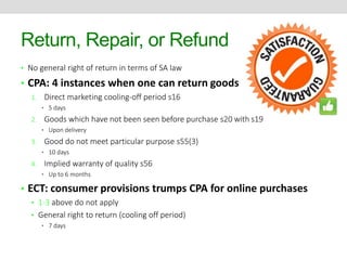 Return, Repair, or Refund 
• No general right of return in terms of SA law 
• CPA: 4 instances when one can return goods 
1. Direct marketing cooling-off period s16 
• 5 days 
2. Goods which have not been seen before purchase s20 with s19 
• Upon delivery 
3. Good do not meet particular purpose s55(3) 
• 10 days 
4. Implied warranty of quality s56 
• Up to 6 months 
• ECT: consumer provisions trumps CPA for online purchases 
• 1-3 above do not apply 
• General right to return (cooling off period) 
• 7 days 
 