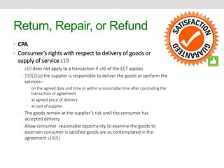 Return, Repair, or Refund 
• CPA 
• Consumer’s rights with respect to delivery of goods or 
supply of service s19 
• s19 does not apply to a transaction if s46 of the ECT applies 
• S19(2)(a) the supplier is responsible to deliver the goods or perform the 
services– 
• on the agreed date and time or within a reasonable time after concluding the 
transaction or agreement 
• at agreed place of delivery 
• at cost of supplier 
• The goods remain at the supplier’s risk until the consumer has 
accepted delivery 
• Allow consumer reasonable opportunity to examine the goods to 
ascertain consumer is satisfied goods are as contemplated in the 
agreement s19(5) 
 