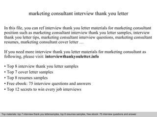 marketing consultant interview thank you letter 
In this file, you can ref interview thank you letter materials for marketing consultant 
position such as marketing consultant interview thank you letter samples, interview 
thank you letter tips, marketing consultant interview questions, marketing consultant 
resumes, marketing consultant cover letter … 
If you need more interview thank you letter materials for marketing consultant as 
following, please visit: interviewthankyouletter.info 
• Top 8 interview thank you letter samples 
• Top 7 cover letter samples 
• Top 8 resumes samples 
• Free ebook: 75 interview questions and answers 
• Top 12 secrets to win every job interviews 
Top materials: top 7 interview thank you lettersamples, top 8 resumes samples, free ebook: 75 interview questions and answer 
Interview questions and answers – free download/ pdf and ppt file 
 