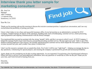 Interview thank you letter sample for 
marketing consultant 
Ms. Amy Lin 
Manager 
ABC Company 
1 Corporate Way 
Sometown, CA 55555 
Dear Ms. Lin: 
Thank you for meeting with me this morning to discuss the executive assistant position. I enjoyed our conversation, and I am very 
excited about the possibility of joining your team. 
I know what it takes to run a busy and successful insurance office. In my last position as an administrative assistant for XYZ 
Company, I helped manage all aspects of the operation, handling tasks such as bookkeeping, customer service, claims processing, 
report preparation and ongoing communications with the district manager. 
You mentioned that you need an assistant who has strong “people” skills, and this is an area in which I excel. At XYZ Company, I 
helped the manager build a loyal client base by consistently providing excellent service. My last supervisor said, “John is one of the 
hardest-working employees I have known. His friendly and professional customer-service skills helped the firm achieve a 20 percent 
revenue increase last year, and I couldn’t have done it without him.” 
I don’t see the executive assistant role as a punch-the-clock, 9-to-5 job; I will be your “right hand” -- helping you manage the day-to-day 
operations, volunteering for special projects, and ensuring the company is positioned for growth and increased profitability. 
Again, thank you for considering me for this exciting opportunity. As you requested, I’m enclosing a list of professional references. 
Please feel free to call me if you need additional information, have any questions or would like to offer me the job! Thank you for 
your time, and I look forward to hearing from you. 
Sincerely, 
John Smith 
Top materials: top 7 interview thank you lettersamples, top 8 resumes samples, free ebook: 75 interview questions and answer 
Interview questions and answers – free download/ pdf and ppt file 
 