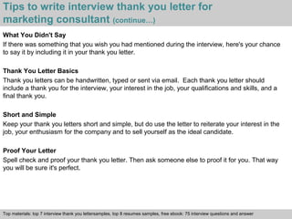 Tips to write interview thank you letter for 
marketing consultant (continue…) 
What You Didn't Say 
If there was something that you wish you had mentioned during the interview, here's your chance 
to say it by including it in your thank you letter. 
Thank You Letter Basics 
Thank you letters can be handwritten, typed or sent via email. Each thank you letter should 
include a thank you for the interview, your interest in the job, your qualifications and skills, and a 
final thank you. 
Short and Simple 
Keep your thank you letters short and simple, but do use the letter to reiterate your interest in the 
job, your enthusiasm for the company and to sell yourself as the ideal candidate. 
Proof Your Letter 
Spell check and proof your thank you letter. Then ask someone else to proof it for you. That way 
you will be sure it's perfect. 
Top materials: top 7 interview thank you lettersamples, top 8 resumes samples, free ebook: 75 interview questions and answer 
Interview questions and answers – free download/ pdf and ppt file 
 