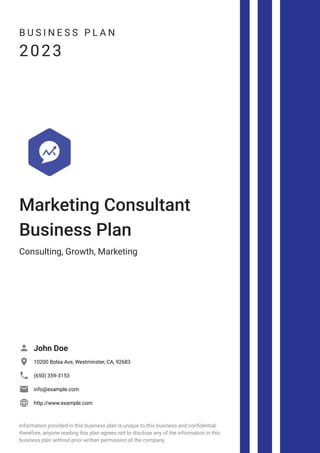 B U S I N E S S P L A N
2023
Marketing Consultant
Business Plan
Consulting, Growth, Marketing
John Doe

10200 Bolsa Ave, Westminster, CA, 92683

(650) 359-3153

info@example.com

http://www.example.com

Information provided in this business plan is unique to this business and confidential;
therefore, anyone reading this plan agrees not to disclose any of the information in this
business plan without prior written permission of the company.
 