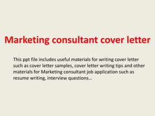 Marketing consultant cover letter
This ppt file includes useful materials for writing cover letter
such as cover letter samples, cover letter writing tips and other
materials for Marketing consultant job application such as
resume writing, interview questions…

 