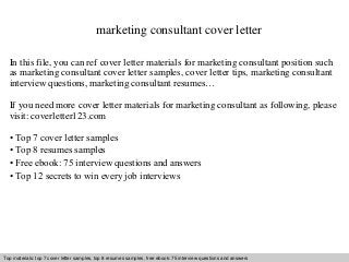 marketing consultant cover letter 
In this file, you can ref cover letter materials for marketing consultant position such 
as marketing consultant cover letter samples, cover letter tips, marketing consultant 
interview questions, marketing consultant resumes… 
If you need more cover letter materials for marketing consultant as following, please 
visit: coverletter123.com 
• Top 7 cover letter samples 
• Top 8 resumes samples 
• Free ebook: 75 interview questions and answers 
• Top 12 secrets to win every job interviews 
Top materials: top 7 cover letter samples, top 8 Interview resumes samples, questions free and ebook: answers 75 – interview free download/ questions pdf and and answers 
ppt file 
 