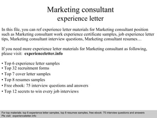 Marketing consultant 
experience letter 
In this file, you can ref experience letter materials for Marketing consultant position 
such as Marketing consultant work experience certificate samples, job experience letter 
tips, Marketing consultant interview questions, Marketing consultant resumes… 
If you need more experience letter materials for Marketing consultant as following, 
please visit: experienceletter.info 
• Top 6 experience letter samples 
• Top 32 recruitment forms 
• Top 7 cover letter samples 
• Top 8 resumes samples 
• Free ebook: 75 interview questions and answers 
• Top 12 secrets to win every job interviews 
For top materials: top 6 experience letter samples, top 8 resumes samples, free ebook: 75 interview questions and answers 
Pls visit: experienceletter.info 
Interview questions and answers – free download/ pdf and ppt file 
 