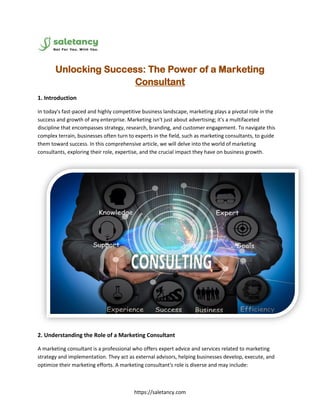 https://saletancy.com
Unlocking Success: The Power of a Marketing
Consultant
1. Introduction
In today's fast-paced and highly competitive business landscape, marketing plays a pivotal role in the
success and growth of any enterprise. Marketing isn't just about advertising; it's a multifaceted
discipline that encompasses strategy, research, branding, and customer engagement. To navigate this
complex terrain, businesses often turn to experts in the field, such as marketing consultants, to guide
them toward success. In this comprehensive article, we will delve into the world of marketing
consultants, exploring their role, expertise, and the crucial impact they have on business growth.
2. Understanding the Role of a Marketing Consultant
A marketing consultant is a professional who offers expert advice and services related to marketing
strategy and implementation. They act as external advisors, helping businesses develop, execute, and
optimize their marketing efforts. A marketing consultant's role is diverse and may include:
 