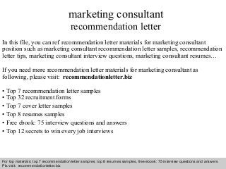 marketing consultant 
recommendation letter 
In this file, you can ref recommendation letter materials for marketing consultant 
position such as marketing consultant recommendation letter samples, recommendation 
letter tips, marketing consultant interview questions, marketing consultant resumes… 
If you need more recommendation letter materials for marketing consultant as 
following, please visit: recommendationletter.biz 
• Top 7 recommendation letter samples 
• Top 32 recruitment forms 
• Top 7 cover letter samples 
• Top 8 resumes samples 
• Free ebook: 75 interview questions and answers 
• Top 12 secrets to win every job interviews 
For top materials: top 7 recommendation letter samples, top 8 resumes samples, free ebook: 75 interview questions and answers 
Pls visit: recommendationletter.biz 
Interview questions and answers – free download/ pdf and ppt file 
 