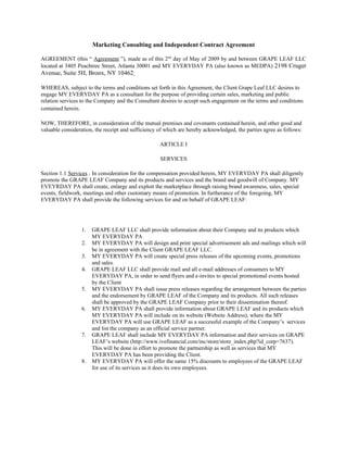 Marketing Consulting and Independent Contract Agreement

AGREEMENT (this “ Agreement ”), made as of this 2nd day of May of 2009 by and between GRAPE LEAF LLC
located at 3405 Peachtree Street, Atlanta 30001 and MY EVERYDAY PA (also known as MEDPA) 2198 Cruger
Avenue, Suite 5H, Bronx, NY 10462

WHEREAS, subject to the terms and conditions set forth in this Agreement, the Client Grape Leaf LLC desires to
engage MY EVERYDAY PA as a consultant for the purpose of providing certain sales, marketing and public
relation services to the Company and the Consultant desires to accept such engagement on the terms and conditions
contained herein.

NOW, THEREFORE, in consideration of the mutual premises and covenants contained herein, and other good and
valuable consideration, the receipt and sufficiency of which are hereby acknowledged, the parties agree as follows:

                                                    ARTICLE I

                                                    SERVICES

Section 1.1 Services . In consideration for the compensation provided herein, MY EVERYDAY PA shall diligently
promote the GRAPE LEAF Company and its products and services and the brand and goodwill of Company. MY
EVEYRDAY PA shall create, enlarge and exploit the marketplace through raising brand awareness, sales, special
events, fieldwork, meetings and other customary means of promotion. In furtherance of the foregoing, MY
EVERYDAY PA shall provide the following services for and on behalf of GRAPE LEAF:




                 1.   GRAPE LEAF LLC shall provide information about their Company and its products which
                      MY EVERYDAY PA
                 2.   MY EVERYDAY PA will design and print special advertisement ads and mailings which will
                      be in agreement with the Client GRAPE LEAF LLC.
                 3.   MY EVERYDAY PA will create special press releases of the upcoming events, promotions
                      and sales.
                 4.   GRAPE LEAF LLC shall provide mail and all e-mail addresses of consumers to MY
                      EVERYDAY PA, in order to send flyers and e-invites to special promotional events hosted
                      by the Client
                 5.   MY EVERYDAY PA shall issue press releases regarding the arrangement between the parties
                      and the endorsement by GRAPE LEAF of the Company and its products. All such releases
                      shall be approved by the GRAPE LEAF Company prior to their dissemination thereof.
                 6.   MY EVERYDAY PA shall provide information about GRAPE LEAF and its products which
                      MY EVERYDAY PA will include on its website (Website Address), where the MY
                      EVERYDAY PA will use GRAPE LEAF as a successful example of the Company’s services
                      and list the company as an official service partner.
                 7.   GRAPE LEAF shall include MY EVERYDAY PA information and their services on GRAPE
                      LEAF’s website (http://www.ivefinancial.com/inc/store/store_index.php?id_corp=7637).
                      This will be done in effort to promote the partnership as well as services that MY
                      EVERYDAY PA has been providing the Client.
                 8.   MY EVERYDAY PA will offer the same 15% discounts to employees of the GRAPE LEAF
                      for use of its services as it does its own employees.
 