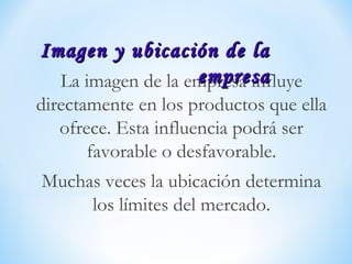 La imagen de la empresa influye
directamente en los productos que ella
ofrece. Esta influencia podrá ser
favorable o desfavorable.
Muchas veces la ubicación determina
los límites del mercado.
Imagen y ubicación de laImagen y ubicación de la
empresaempresa
 