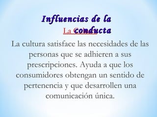 La Cultura
La cultura satisface las necesidades de las
personas que se adhieren a sus
prescripciones. Ayuda a que los
consumidores obtengan un sentido de
pertenencia y que desarrollen una
comunicación única.
Influencias de laInfluencias de la
conductaconducta
 