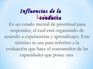 La Actitud
Es un estado mental de prontitud para
responder, el cual está organizado de
acuerdo a experiencias y aprendizajes. Este
término se usa para referirse a la
evaluación que hace el consumidor de las
capacidades que posee una
Influencias de laInfluencias de la
conductaconducta
 