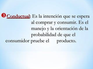 ConductualConductual:: Es la intención que se esperaEs la intención que se espera
al comprar y consumir. Es elal comprar y consumir. Es el
manejo y la orientación de lamanejo y la orientación de la
probabilidad de que elprobabilidad de que el
consumidor pruebe elconsumidor pruebe el producto.producto.
 