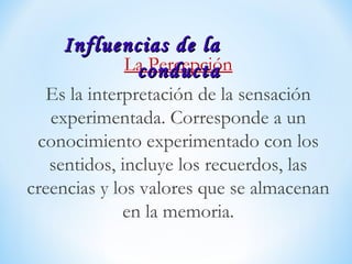 La Percepción
Es la interpretación de la sensación
experimentada. Corresponde a un
conocimiento experimentado con los
sentidos, incluye los recuerdos, las
creencias y los valores que se almacenan
en la memoria.
Influencias de laInfluencias de la
conductaconducta
 