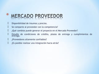  Disponibilidad de insumos y precios.
 Se comparte al proveedor con la competencia?
 ¿Qué cambios puede generar el proyecto en el Mercado Proveedor?
 Estudio de condiciones de crédito, plazos de entrega y cumplimientos de
entrega.
 ¿Proveedores altamente confiables?
 ¿Es posible realizar una integración hacia atrás?
 
