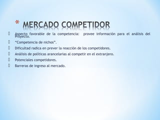  Aspecto favorable de la competencia: provee información para el análisis del
Proyecto.
 “Competencia de nichos”.
 Dificultad radica en prever la reacción de los competidores.
 Análisis de políticas arancelarias al competir en el extranjero.
 Potenciales competidores.
 Barreras de ingreso al mercado.
 