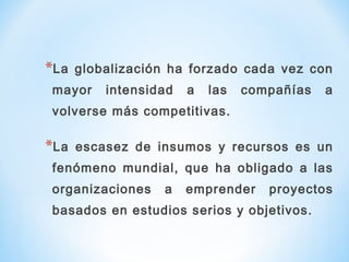 *La globalización ha forzado cada vez con
mayor intensidad a las compañías a
volverse más competitivas.
*La escasez de insumos y recursos es un
fenómeno mundial, que ha obligado a las
organizaciones a emprender proyectos
basados en estudios serios y objetivos.
 