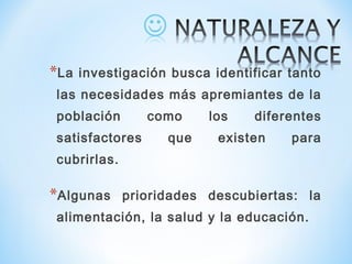*La investigación busca identificar tanto
las necesidades más apremiantes de la
población como los diferentes
satisfactores que existen para
cubrirlas.
*Algunas prioridades descubiertas: la
alimentación, la salud y la educación.
 