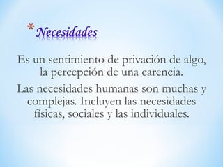 Es un sentimiento de privación de algo,
la percepción de una carencia.
Las necesidades humanas son muchas y
complejas. Incluyen las necesidades
físicas, sociales y las individuales.
 