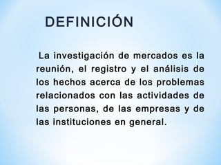 La investigación de mercados es la
reunión, el registro y el análisis de
los hechos acerca de los problemas
relacionados con las actividades de
las personas, de las empresas y de
las instituciones en general.
DEFINICIÓN
 