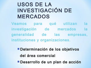 USOS DE LA
INVESTIGACIÓN DE
MERCADOS
Veamos para qué utilizan la
investigación de mercados la
generalidad de las empresas,
instituciones y organizaciones.
 Determinación de los objetivos
del área comercial
 Desarrollo de un plan de acción
 