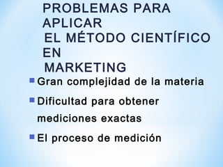  Gran complejidad de la materia
 Dificultad para obtener
mediciones exactas
 El proceso de medición
PROBLEMAS PARA
APLICAR
EL MÉTODO CIENTÍFICO
EN
MARKETING
 