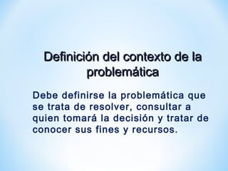 Definición del contexto de laDefinición del contexto de la
problemáticaproblemática
Debe definirse la problemática que
se trata de resolver, consultar a
quien tomará la decisión y tratar de
conocer sus fines y recursos.
 