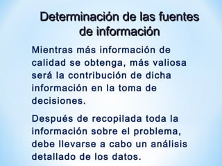 Determinación de las fuentesDeterminación de las fuentes
de informaciónde información
Mientras más información de
calidad se obtenga, más valiosa
será la contribución de dicha
información en la toma de
decisiones.
Después de recopilada toda la
información sobre el problema,
debe llevarse a cabo un análisis
detallado de los datos.
 