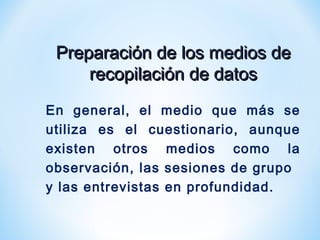 Preparación de los medios dePreparación de los medios de
recopilación de datosrecopilación de datos
En general, el medio que más se
utiliza es el cuestionario, aunque
existen otros medios como la
observación, las sesiones de grupo
y las entrevistas en profundidad.
 