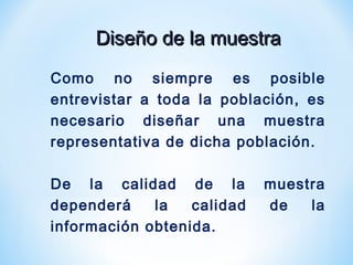 Diseño de la muestraDiseño de la muestra
Como no siempre es posible
entrevistar a toda la población, es
necesario diseñar una muestra
representativa de dicha población.
De la calidad de la muestra
dependerá la calidad de la
información obtenida.
 