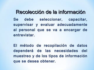 Recolección de la informaciónRecolección de la información
Se debe seleccionar, capacitar,
supervisar y evaluar adecuadamente
al personal que se va a encargar de
entrevistar.
El método de recopilación de datos
dependerá de las necesidades del
muestreo y de los tipos de información
que se desea obtener.
 