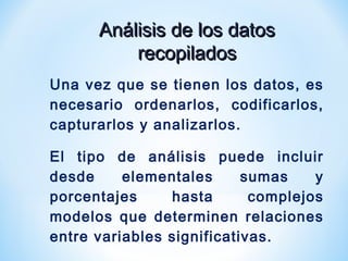 Análisis de los datosAnálisis de los datos
recopiladosrecopilados
Una vez que se tienen los datos, es
necesario ordenarlos, codificarlos,
capturarlos y analizarlos.
El tipo de análisis puede incluir
desde elementales sumas y
porcentajes hasta complejos
modelos que determinen relaciones
entre variables significativas.
 