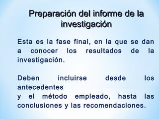 Preparación del informe de laPreparación del informe de la
investigacióninvestigación
Esta es la fase final, en la que se dan
a conocer los resultados de la
investigación.
Deben incluirse desde los
antecedentes
y el método empleado, hasta las
conclusiones y las recomendaciones.
 