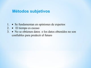 Métodos subjetivos
1. • Se fundamentan en opiniones de expertos
2. • El tiempo es escaso
3. • No se obtienen datos o los datos obtenidos no son
confiables para predecir el futuro
 