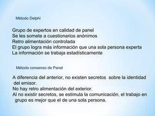 Grupo de expertos en calidad de panel
Se les somete a cuestionarios anónimos
Retro alimentación controlada
El grupo logra más información que una sola persona experta
La información se trabaja estadísticamente
Método Delphi
A diferencia del anterior, no existen secretos sobre la identidad
del emisor.
No hay retro alimentación del exterior.
Al no existir secretos, se estimula la comunicación, el trabajo en
grupo es mejor que el de una sola persona.
Método consenso de Panel
 