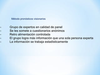 - Grupo de expertos en calidad de panel
- Se les somete a cuestionarios anónimos
- Retro alimentación controlada
- El grupo logra más información que una sola persona experta
- La información se trabaja estadísticamente
Método pronósticos visionarios
 