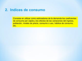 2. Indices de consumo
Consiste en utilizar como estimadores de la demanda los coeficientes
de consumo per cápita y los efectos de las variaciones del ingreso,
población, niveles de precio, consumo o uso, hábitos de consumo,
etc.
 