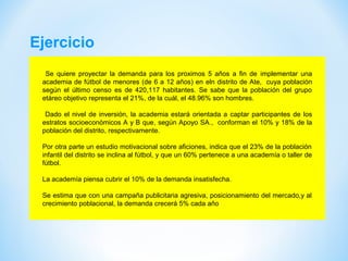 Ejercicio
Se quiere proyectar la demanda para los proximos 5 años a fin de implementar una
academia de fútbol de menores (de 6 a 12 años) en eln distrito de Ate, cuya población
según el último censo es de 420,117 habitantes. Se sabe que la población del grupo
etáreo objetivo representa el 21%, de la cuál, el 48.96% son hombres.
Dado el nivel de inversión, la academia estará orientada a captar participantes de los
estratos socioeconómicos A y B que, según Apoyo SA., conforman el 10% y 18% de la
población del distrito, respectivamente.
Por otra parte un estudio motivacional sobre aficiones, indica que el 23% de la población
infantil del distrito se inclina al fútbol, y que un 60% pertenece a una academía o taller de
fútbol.
La academía piensa cubrir el 10% de la demanda insatisfecha.
Se estima que con una campaña publicitaria agresiva, posicionamiento del mercado,y al
crecimiento poblacional, la demanda crecerá 5% cada año
 