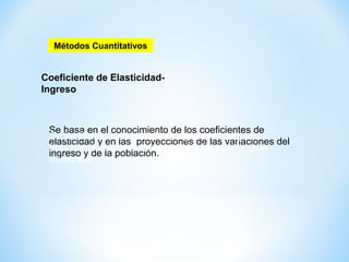 Coeficiente de Elasticidad-
Ingreso
Se basa en el conocimiento de los coeficientes de
elasticidad y en las proyecciones de las variaciones del
ingreso y de la población.
Métodos Cuantitativos
Se justifica su uso cuando el ingreso es de gran
importancia como determinante de la cuantía de la
demanda.
 