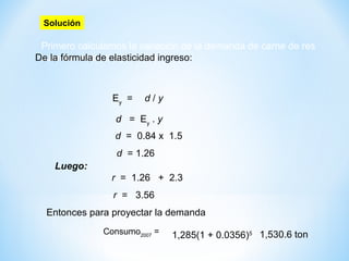 Primero calculamos la variación de la demanda de carne de res
cuando varía el ingreso (d).
r = 1.26 + 2.3
De la fórmula de elasticidad ingreso:
Solución
Ey
= d / y
d = 1.26
d = Ey
. y
d = 0.84 x 1.5
Luego:
r = 3.56
Entonces para proyectar la demanda:
Consumo2007
= 1,285(1 + 0.0356)5= 1,530.6 ton.
 
