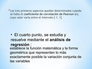 *Los tres primeros aspectos quedan determinados cuando
se halla el coeficiente de correlación de Pearson (r),
cuyo valor varía entre el intervalo [-1, 1]
• El cuarto punto, se estudia y
resuelve mediante el análisis de
regresión :
establece la función matemática y la forma
geométrica que representen lo más
exactamente posible la variación conjunta de
las variables
 